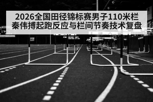 2026全国田径锦标赛男子110米栏秦伟搏起跑反应与栏间节奏技术复盘