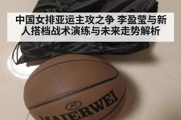 中国女排亚运主攻之争 李盈莹与新人搭档战术演练与未来走势解析